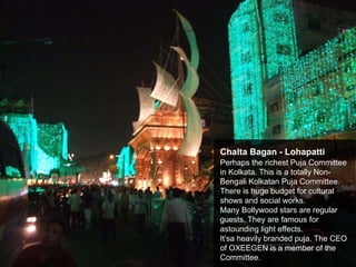 Chalta Bagan - Lohapatti
Perhaps the richest Puja Committee
in Kolkata. This is a totally Non-
Bengali Kolkatan Puja Committee.
There is huge budget for cultural
shows and social works.
Many Bollywood stars are regular
guests. They are famous for
astounding light effects.
It’sa heavily branded puja. The CEO
of OXEEGEN is a member of the
Committee.
 