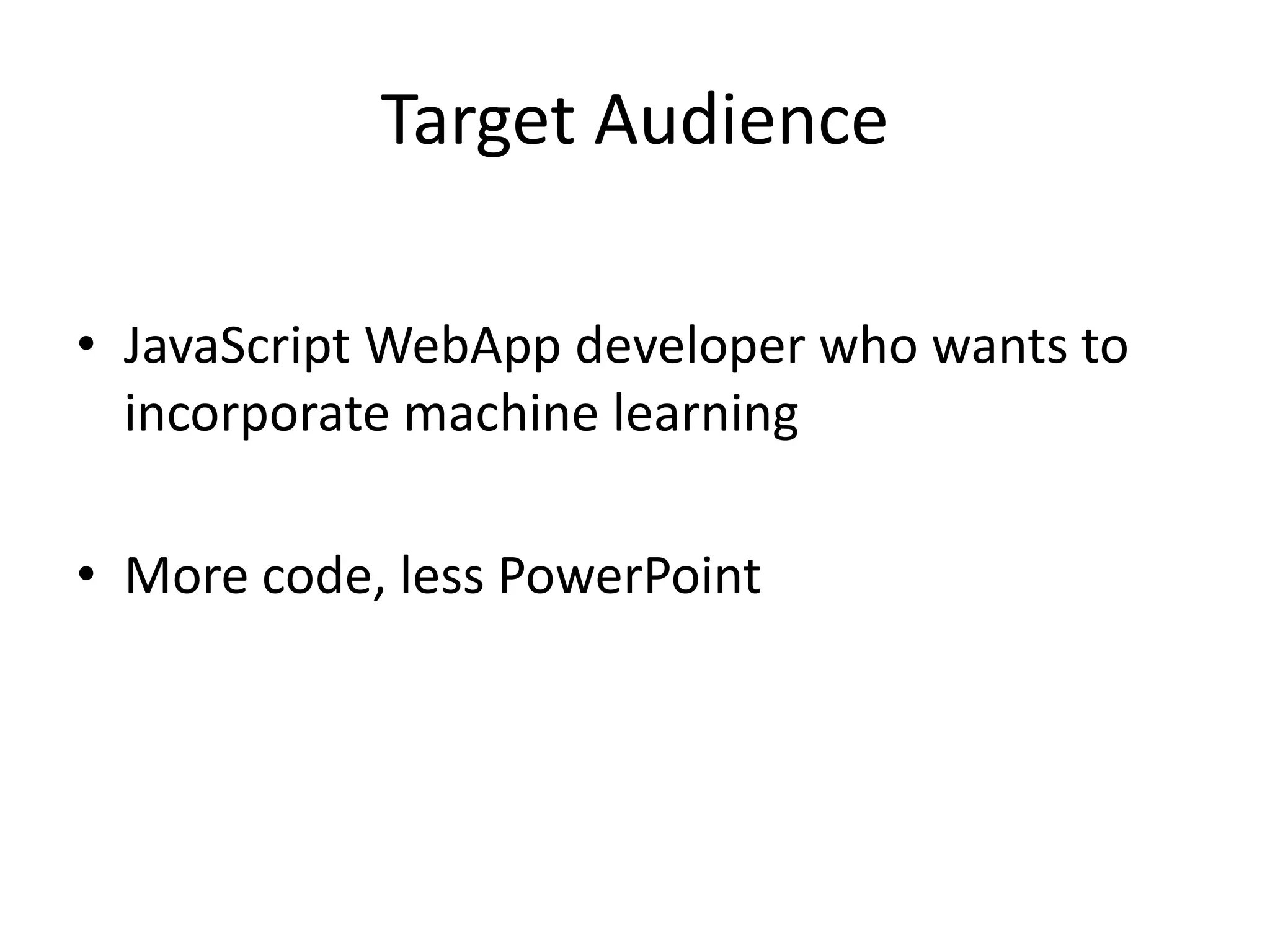 Target Audience • JavaScript WebApp developer who wants to incorporate machine learning • More code, less PowerPoint