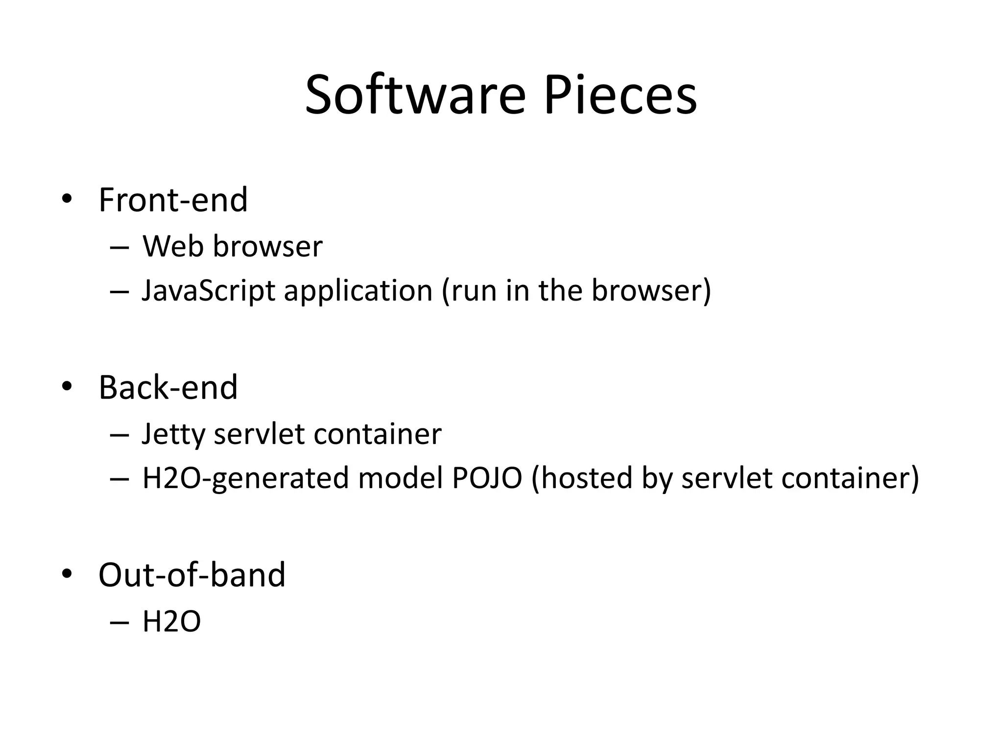Software Pieces • Front-end – Web browser – JavaScript application (run in the browser) • Back-end – Jetty servlet container – H2O-generated model POJO (hosted by servlet container) • Out-of-band – H2O