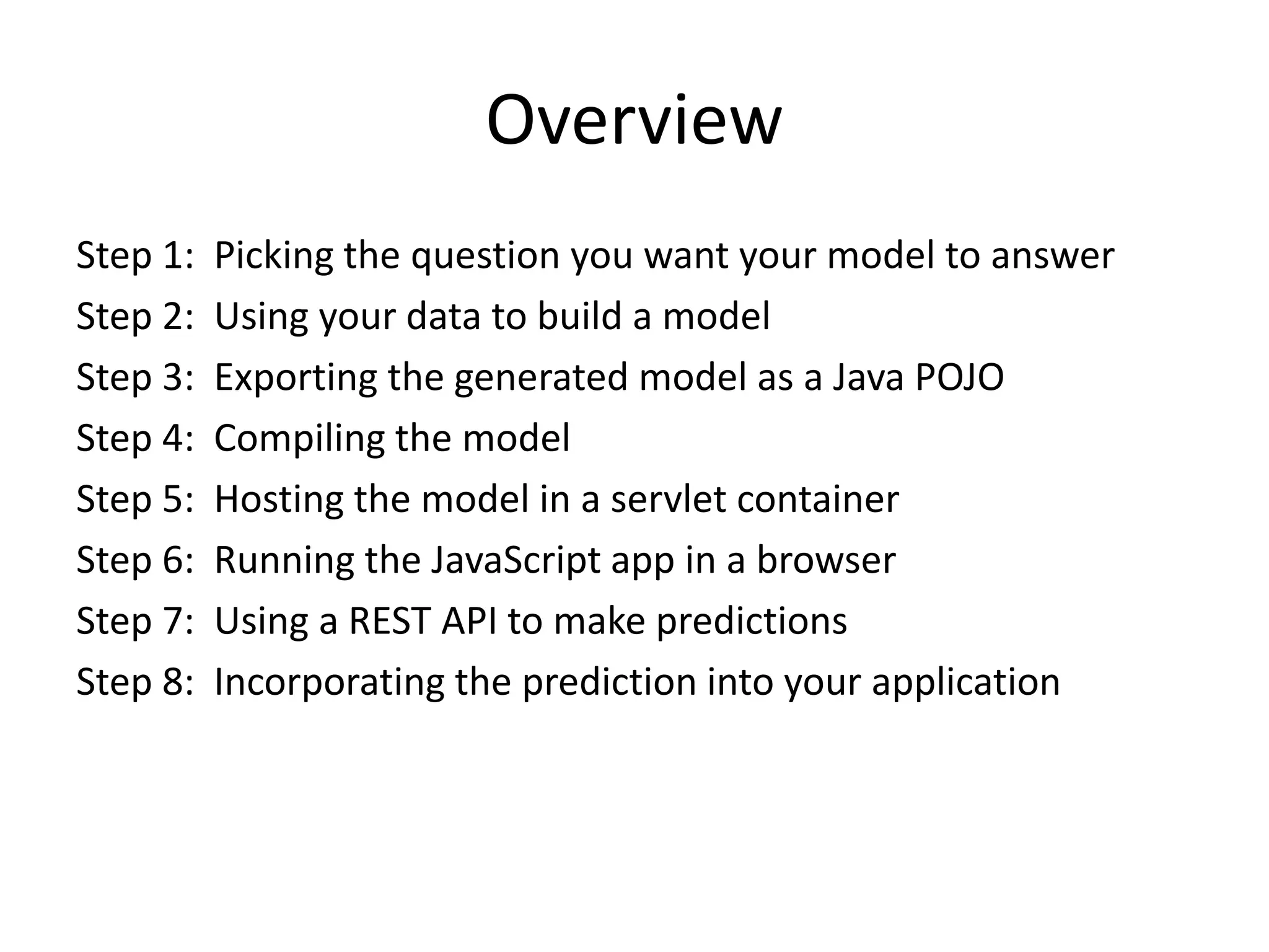 Overview Step 1: Picking the question you want your model to answer Step 2: Using your data to build a model Step 3: Exporting the generated model as a Java POJO Step 4: Compiling the model Step 5: Hosting the model in a servlet container Step 6: Running the JavaScript app in a browser Step 7: Using a REST API to make predictions Step 8: Incorporating the prediction into your application