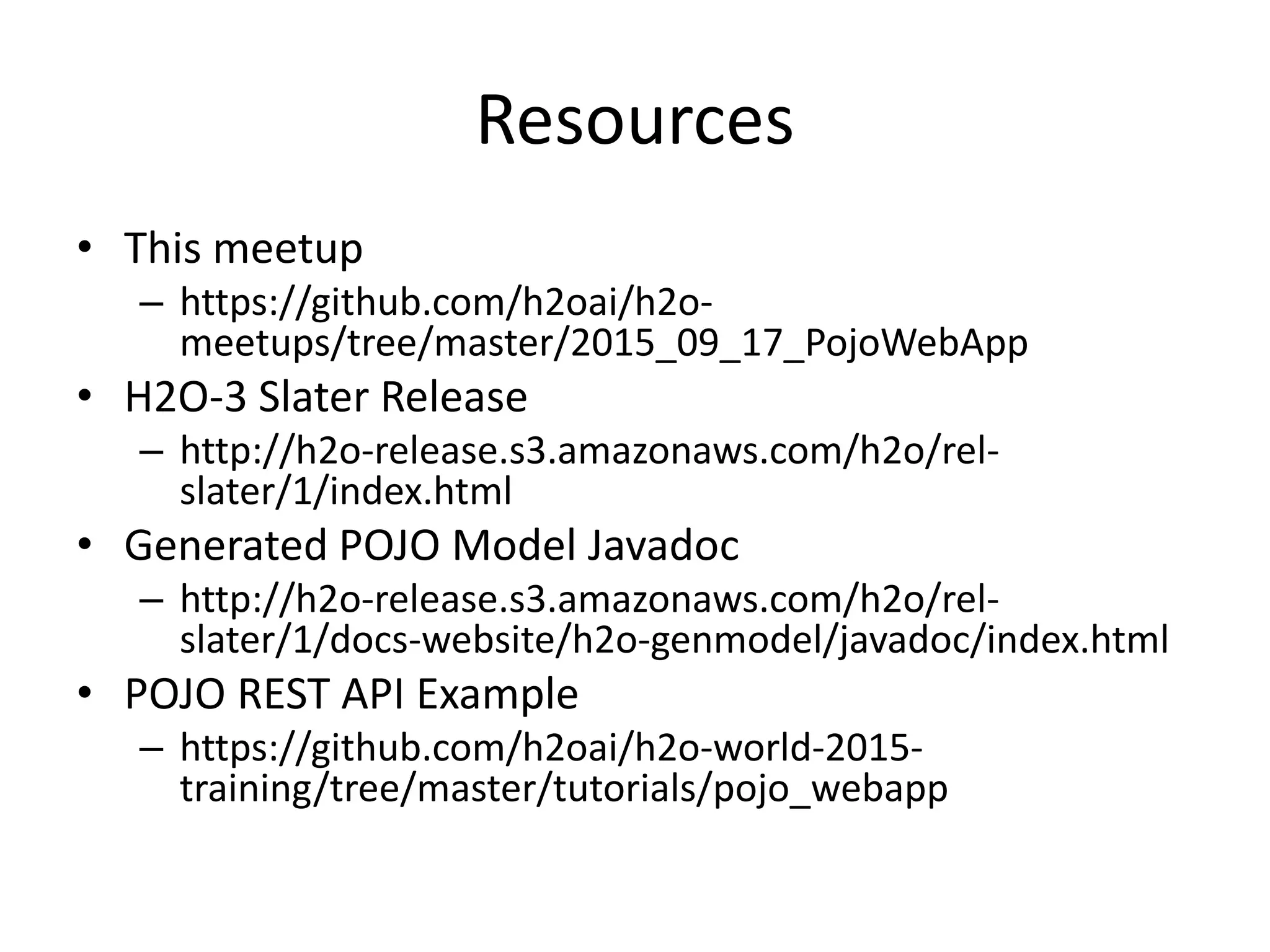 Resources • This meetup – https://github.com/h2oai/h2o- meetups/tree/master/2015_09_17_PojoWebApp • H2O-3 Slater Release – http://h2o-release.s3.amazonaws.com/h2o/rel- slater/1/index.html • Generated POJO Model Javadoc – http://h2o-release.s3.amazonaws.com/h2o/rel- slater/1/docs-website/h2o-genmodel/javadoc/index.html • POJO REST API Example – https://github.com/h2oai/h2o-world-2015- training/tree/master/tutorials/pojo_webapp