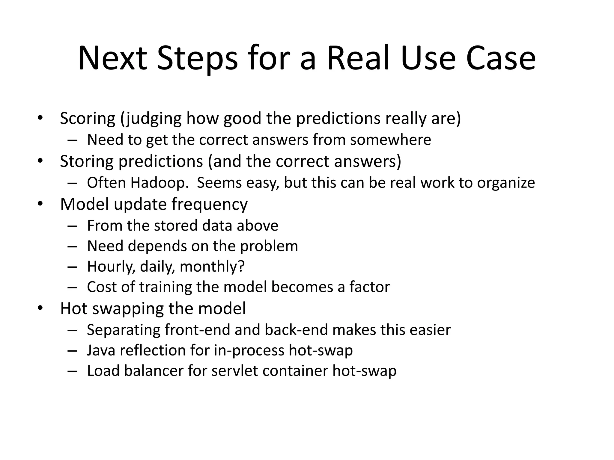 Next Steps for a Real Use Case • Scoring (judging how good the predictions really are) – Need to get the correct answers from somewhere • Storing predictions (and the correct answers) – Often Hadoop. Seems easy, but this can be real work to organize • Model update frequency – From the stored data above – Need depends on the problem – Hourly, daily, monthly? – Cost of training the model becomes a factor • Hot swapping the model – Separating front-end and back-end makes this easier – Java reflection for in-process hot-swap – Load balancer for servlet container hot-swap