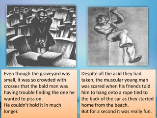 Even though the graveyard was       Despite all the acid they had
small, it was so crowded with       taken, the muscular young man
crosses that the bald man was       was scared when his friends told
having trouble finding the one he   him to hang onto a rope tied to
wanted to piss on.                  the back of the car as they started
He couldn't hold it in much         home from the beach.
longer.                             But for a second it was really fun.
 