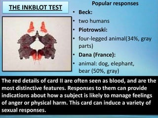 Popular responses
  THE INKBLOT TEST
                            •   Beck:
                            •   two humans
                            •   Piotrowski:
                            •   four-legged animal(34%, gray
                                parts)
                            •   Dana (France):
                            •   animal: dog, elephant,
                                bear (50%, gray)
The red details of card II are often seen as blood, and are the
most distinctive features. Responses to them can provide
indications about how a subject is likely to manage feelings
of anger or physical harm. This card can induce a variety of
sexual responses.
 