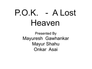 P.O.K. - A Lost
Heaven
Presented By

Mayuresh Gawhankar
Mayur Shahu
Onkar Asai

 