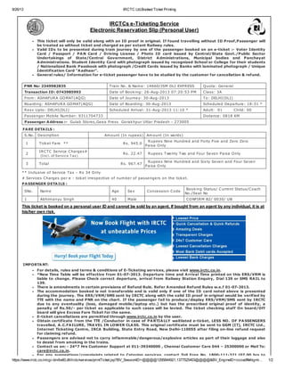 8/26/13 IRCTC Ltd,Booked Ticket Printing
https://www.irctc.co.in/cgi-bin/bv60.dll/irctc/services/printTicket.jsp?BV_SessionID=@@@@1295844921.1377525403@@@@&BV_EngineID=ccciadfkkhigmi… 1/2
IMPORTANT:
For details, rules and terms & conditions of E-Ticketing services, please visit www.irctc.co.in.
*New Time Table will be effective from 01-07-2013. Departure time and Arrival Time printed on this ERS/VRM is
liable to change. Please Check correct departure, arrival from Railway Station Enquiry, Dial 139 or SMS RAIL to
139.
There is amendments in certain provisions of Refund Rule. Refer Amended Refund Rules w.e.f 01-07-2013.
The accommodation booked is not transferable and is valid only if one of the ID card noted above is presented
during the journey. The ERS/VRM/SMS sent by IRCTC along with the valid ID proof in original would be verified by
TTE with the name and PNR on the chart. If the passenger fail to produce/display ERS/VRM/SMS sent by IRCTC
due to any eventuality (loss, damaged mobile/laptop etc.) but has the prescribed original proof of identity, a
penalty of Rs.50/- per ticket as applicable to such cases will be levied. The ticket checking staff On board/Off
board will give Excess Fare Ticket for the same.
E-ticket cancellations are permitted through www.irctc.co.in by the user.
Obtain certificate from the TTE /Conductor in case of PARTIALLY waitlisted e-ticket, LESS NO. OF PASSENGERS
travelled, A.C.FAILURE, TRAVEL IN LOWER CLASS. This original certificate must be sent to GGM (IT), IRCTC Ltd.,
Internet Ticketing Centre, IRCA Building, State Entry Road, New Delhi-110055 after filing on-line refund request
for claiming refund.
Passengers are advised not to carry inflammable/dangerous/explosive articles as part of their luggage and also
to desist from smoking in the trains.
Contact us on: - 24*7 Hrs Customer Support at 011-39340000 , Chennai Customer Care 044 – 25300000 or Mail To:
care@irctc.co.in.
For any suggestions/complaints related to Catering services, contact Toll Free No. 1800-111-321 (07.00 hrs to
IRCTCs e-Ticketing Service
Electronic Reservation Slip (Personal User)
This ticket will only be valid along with an ID proof in original. If found travelling without ID Proof,Passenger will
be treated as without ticket and charged as per extant Railway rules.
Valid IDs to be presented during train journey by one of the passenger booked on an e-ticket :- Voter Identity
Card / Passport / PAN Card / Driving License / Photo ID card issued by Central/State Govt./Public Sector
Undertakings of State/Central Government, District Administrations, Municipal bodies and Panchayat
Administrations. Student Identity Card with photograph issued by recognized School or College for their students
/ Nationalized Bank Passbook with photograph /Credit Cards issued by Banks with laminated photograph / Unique
Identification Card "Aadhaar".
General rules/ Information for e-ticket passenger have to be studied by the customer for cancellation & refund.
PNR No: 2349982835 Train No. & Name: 14660/JSM DLI EXPRESS Quota: General
Transaction ID: 0743985993 Date of Booking: 26-Aug-2013 07:20:53 PM Class: 3A
From: ASHAPURA GOMAT(AQG) Date of Journey: 30-Aug-2013 To: DELHI(DLI)
Boarding: ASHAPURA GOMAT(AQG) Date of Boarding: 30-Aug-2013 Scheduled Departure: 18:31 *
Resv Upto: DELHI(DLI) Scheduled Arrival: 31-Aug-2013 11:10 * Adult: 01 Child: 00
Passenger Mobile Number: 9311704733 Distance: 0818 KM
Passenger Address :- Gulab Stores,Geea Press Gorakhpur Uttar Pradesh - 273005
FARE DETAILS :
S.No. Description Amount (In rupees) Amount (In words)
1 Ticket Fare ** Rs. 945.0
Rupees Nine Hundred and Forty Five and Zero Zero
Paisa Only
2
IRCTC Service Charges#
(Incl. of Service T ax)
Rs. 22.47 Rupees Twenty Two and Four Seven Paisa Only
3 Total Rs. 967.47
Rupees Nine Hundred and Sixty Seven and Four Seven
Paisa Only
** Inclusive of Service Tax - Rs 34 Only
# Services Charges per e - ticket irrespective of number of passengers on the ticket.
PASSENGER DETAILS :
SNo. Name Age Sex Concession Code
Booking Status/ Current Status/Coach
No./Seat No
1 Abhimanyu Singh 40 Male CONFIRM B2/ 0030/ UB
This ticket is booked on a personal user ID and cannot be sold by an agent. If bought from an agent by any individual, it is at
his/her own risk.
 