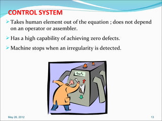 CONTROL SYSTEM
 Takes human element out of the equation ; does not depend
  on an operator or assembler.
 Has a high capability of achieving zero defects.
 Machine stops when an irregularity is detected.




 May 26, 2012                                             13
 