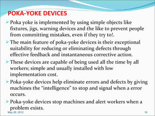 POKA-YOKE DEVICES
 Poka yoke is implemented by using simple objects like
  fixtures, jigs, warning devices and the like to prevent people
  from committing mistakes, even if they try to!.
 The main feature of poka-yoke devices is their exceptional
  suitability for reducing or eliminating defects through
  effective feedback and instantaneous corrective action.
 These devices are capable of being used all the time by all
  workers; simple and usually installed with low
  implementation cost.
 Poka-yoke devices help eliminate errors and defects by giving
  machines the “intelligence” to stop and signal when a error
  occurs.
 Poka-yoke devices stop machines and alert workers when a
  problem exists.
 May 26, 2012                                                 16
 