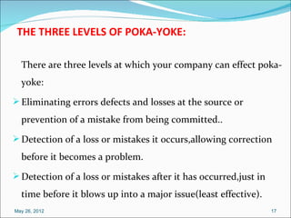 THE THREE LEVELS OF POKA-YOKE:

  There are three levels at which your company can effect poka-
  yoke:
 Eliminating errors defects and losses at the source or
  prevention of a mistake from being committed..
 Detection of a loss or mistakes it occurs,allowing correction
  before it becomes a problem.
 Detection of a loss or mistakes after it has occurred,just in
  time before it blows up into a major issue(least effective).
May 26, 2012                                                      17
 