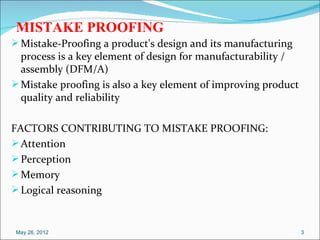 MISTAKE PROOFING
 Mistake-Proofing a product's design and its manufacturing
  process is a key element of design for manufacturability /
  assembly (DFM/A)
 Mistake proofing is also a key element of improving product
  quality and reliability

FACTORS CONTRIBUTING TO MISTAKE PROOFING:
 Attention
 Perception
 Memory
 Logical reasoning



 May 26, 2012                                                   3
 