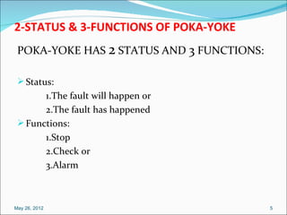 2-STATUS & 3-FUNCTIONS OF POKA-YOKE
 POKA-YOKE HAS 2 STATUS AND 3 FUNCTIONS:

  Status:
       1.The fault will happen or
       2.The fault has happened
  Functions:
       1.Stop
       2.Check or
       3.Alarm



May 26, 2012                               5
 