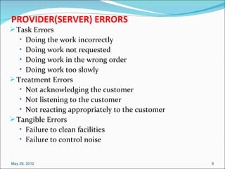 PROVIDER(SERVER) ERRORS
 Task Errors
    • Doing the work incorrectly
    • Doing work not requested
    • Doing work in the wrong order
    • Doing work too slowly
 Treatment Errors
    • Not acknowledging the customer
    • Not listening to the customer
    • Not reacting appropriately to the customer
 Tangible Errors
    • Failure to clean facilities
    • Failure to control noise


May 26, 2012                                       8
 