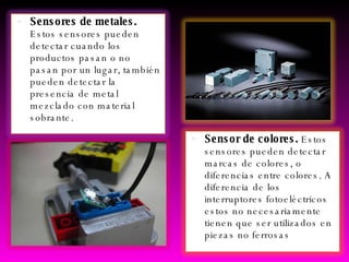 Sensores de metales.  Estos sensores pueden detectar cuando los productos pasan o no pasan por un lugar, también pueden detectar la presencia de metal mezclado con material sobrante.  Sensor de colores.  Estos sensores pueden detectar marcas de colores, o diferencias entre colores. A diferencia de los interruptores fotoeléctricos estos no necesariamente tienen que ser utilizados en piezas no ferrosas  