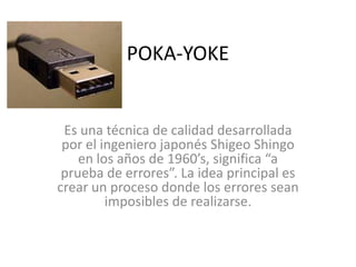 POKA-YOKE
Es una técnica de calidad desarrollada
por el ingeniero japonés Shigeo Shingo
en los años de 1960’s, significa “a
prueba de errores”. La idea principal es
crear un proceso donde los errores sean
imposibles de realizarse.
 