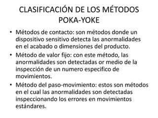 CLASIFICACIÓN DE LOS MÉTODOS
POKA-YOKE
• Métodos de contacto: son métodos donde un
dispositivo sensitivo detecta las anormalidades
en el acabado o dimensiones del producto.
• Método de valor fijo: con este método, las
anormalidades son detectadas or medio de la
inspección de un numero especifico de
movimientos.
• Método del paso-movimiento: estos son métodos
en el cual las anormalidades son detectadas
inspeccionando los errores en movimientos
estándares.
 