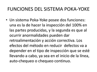 FUNCIONES DEL SISTEMA POKA-YOKE
• Un sistema Poka-Yoke posee dos funciones:
una es la de hacer la inspección del 100% en
las partes producidas, y la segunda es que al
ocurrir anormalidades pueden dar
retroalimentación y acción correctiva. Los
efectos del método en reducir defectos va a
depender en el tipo de inspección que se esté
llevando a cabo, ya sea en el inicio de la línea,
auto-chequeo o chequeo continuo.
 
