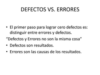 DEFECTOS VS. ERRORES
• El primer paso para lograr cero defectos es:
distinguir entre errores y defectos.
“Defectos y Errores no son la misma cosa”
• Defectos son resultados.
• Errores son las causas de los resultados.
 