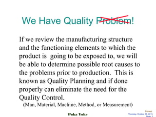 Printed:
Thursday, October 29, 2015Poka Yoke
We Have Quality Problem!
If we review the manufacturing structure
and the functioning elements to which the
product is going to be exposed to, we will
be able to determine possible root causes to
the problems prior to production. This is
known as Quality Planning and if done
properly can eliminate the need for the
Quality Control.
(Man, Material, Machine, Method, or Measurement)
 