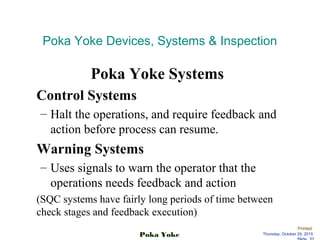 Printed:
Thursday, October 29, 2015Poka Yoke
Poka Yoke Devices, Systems  Inspection
Poka Yoke Systems
Control Systems
– Halt the operations, and require feedback and
action before process can resume.
Warning Systems
– Uses signals to warn the operator that the
operations needs feedback and action
(SQC systems have fairly long periods of time between
check stages and feedback execution)
 