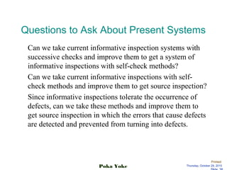 Printed:
Thursday, October 29, 2015Poka Yoke
Questions to Ask About Present Systems
Can we take current informative inspection systems with
successive checks and improve them to get a system of
informative inspections with self-check methods?
Can we take current informative inspections with self-
check methods and improve them to get source inspection?
Since informative inspections tolerate the occurrence of
defects, can we take these methods and improve them to
get source inspection in which the errors that cause defects
are detected and prevented from turning into defects.
 