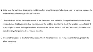  Make sure the technique designed to avoid the defect is working properly by giving errors or warning message for
incorrect input or handing of the user scenario.
 Once the trial is passed add this technique in the list of Poka Yoke processes to be performed each time on new
release/build. (In above unit testing example, once the unit test is written to check the function code, check if it
is working for positive and negative values. When this test passes add it to ‘unit tests’ repository to be executed
each time any change is made in relevant modules)
 Measure the success of this Poka-Yoke process. Check if this technique has really prevented or caught defects
when happening.
 