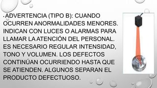 • ADVERTENCIA (TIPO B): CUANDO
OCURREN ANORMALIDADES MENORES.
INDICAN CON LUCES O ALARMAS PARA
LLAMAR LA ATENCIÓN DEL PERSONAL.
ES NECESARIO REGULAR INTENSIDAD,
TONO Y VOLUMEN. LOS DEFECTOS
CONTINÚAN OCURRIENDO HASTA QUE
SE ATIENDEN. ALGUNOS SEPARAN EL
PRODUCTO DEFECTUOSO.
 