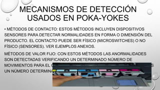 MECANISMOS DE DETECCIÓN
USADOS EN POKA-YOKES
• MÉTODOS DE CONTACTO: ESTOS MÉTODOS INCLUYEN DISPOSITIVOS
SENSORES PARA DETECTAR NORMALIDADES EN FORMA O DIMENSIÓN DEL
PRODUCTO. EL CONTACTO PUEDE SER FÍSICO (MICROSWITCHES) O NO
FÍSICO (SENSORES). VER EJEMPLOS ANEXOS.
MÉTODOS DE VALOR FIJO: CON ESTOS MÉTODOS LAS ANORMALIDADES
SON DETECTADAS VERIFICANDO UN DETERMINADO NÚMERO DE
MOVIMIENTOS PARA EL CASO DE QUE LAS OPERACIONES SEAN REPETIDAS
UN NÚMERO DETERMINADO DE VECES. VER EJEMPLOS ANEXOS.
 