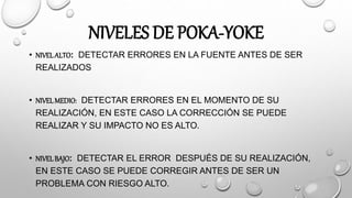 NIVELES DE POKA-YOKE
• NIVELALTO: DETECTAR ERRORES EN LA FUENTE ANTES DE SER
REALIZADOS
• NIVELMEDIO: DETECTAR ERRORES EN EL MOMENTO DE SU
REALIZACIÓN, EN ESTE CASO LA CORRECCIÓN SE PUEDE
REALIZAR Y SU IMPACTO NO ES ALTO.
• NIVELBAJO: DETECTAR EL ERROR DESPUÉS DE SU REALIZACIÓN,
EN ESTE CASO SE PUEDE CORREGIR ANTES DE SER UN
PROBLEMA CON RIESGO ALTO.
 