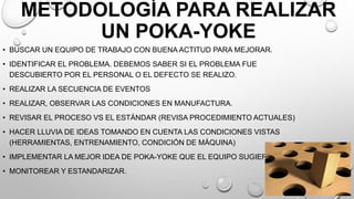 METODOLOGÍA PARA REALIZAR
UN POKA-YOKE
• BUSCAR UN EQUIPO DE TRABAJO CON BUENA ACTITUD PARA MEJORAR.
• IDENTIFICAR EL PROBLEMA. DEBEMOS SABER SI EL PROBLEMA FUE
DESCUBIERTO POR EL PERSONAL O EL DEFECTO SE REALIZO.
• REALIZAR LA SECUENCIA DE EVENTOS
• REALIZAR, OBSERVAR LAS CONDICIONES EN MANUFACTURA.
• REVISAR EL PROCESO VS EL ESTÁNDAR (REVISA PROCEDIMIENTO ACTUALES)
• HACER LLUVIA DE IDEAS TOMANDO EN CUENTA LAS CONDICIONES VISTAS
(HERRAMIENTAS, ENTRENAMIENTO, CONDICIÓN DE MÁQUINA)
• IMPLEMENTAR LA MEJOR IDEA DE POKA-YOKE QUE EL EQUIPO SUGIERE.
• MONITOREAR Y ESTANDARIZAR.
 