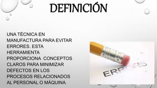 DEFINICIÓN
UNA TÉCNICA EN
MANUFACTURA PARA EVITAR
ERRORES. ESTA
HERRAMIENTA
PROPORCIONA CONCEPTOS
CLAROS PARA MINIMIZAR
DEFECTOS EN LOS
PROCESOS RELACIONADOS
AL PERSONAL O MÁQUINA.
 