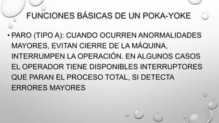 FUNCIONES BÁSICAS DE UN POKA-YOKE
• PARO (TIPO A): CUANDO OCURREN ANORMALIDADES
MAYORES, EVITAN CIERRE DE LA MÁQUINA,
INTERRUMPEN LA OPERACIÓN. EN ALGUNOS CASOS
EL OPERADOR TIENE DISPONIBLES INTERRUPTORES
QUE PARAN EL PROCESO TOTAL, SI DETECTA
ERRORES MAYORES
 