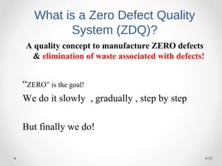 17
What is a Zero Defect Quality
System (ZDQ)?
A quality concept to manufacture ZERO defects
& elimination of waste associated with defects!
“ZERO” is the goal!
We do it slowly , gradually , step by step
But finally we do!
 