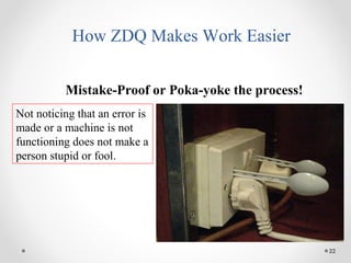 22
How ZDQ Makes Work Easier
Mistake-Proof or Poka-yoke the process!
Not noticing that an error is
made or a machine is not
functioning does not make a
person stupid or fool.
 