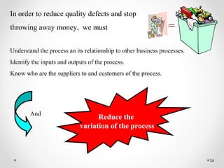 26
In order to reduce quality defects and stop
throwing away money, we must
Understand the process an its relationship to other business processes.
Identify the inputs and outputs of the process.
Know who are the suppliers to and customers of the process.
=
Reduce the
variation of the process
And
 