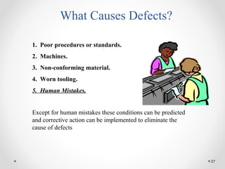 27
What Causes Defects?
1. Poor procedures or standards.
2. Machines.
3. Non-conforming material.
4. Worn tooling.
5. Human Mistakes.
Except for human mistakes these conditions can be predicted
and corrective action can be implemented to eliminate the
cause of defects
 