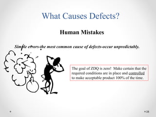 28
What Causes Defects?
Human Mistakes
Simple errors-the most common cause of defects-occur unpredictably.
The goal of ZDQ is zero! Make certain that the
required conditions are in place and controlled
to make acceptable product 100% of the time.
 