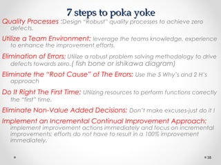 7 steps to poka yoke7 steps to poka yoke
Quality Processes :Design “Robust” quality processes to achieve zero
defects.
Utilize a Team Environment: leverage the teams knowledge, experience
to enhance the improvement efforts.
Elimination of Errors: Utilize a robust problem solving methodology to drive
defects towards zero.( fish bone or ishikawa diagram)
Eliminate the “Root Cause” of The Errors: Use the 5 Why’s and 2 H’s
approach
Do It Right The First Time: Utilizing resources to perform functions correctly
the “first” time.
Eliminate Non-Value Added Decisions: Don’t make excuses-just do it !
Implement an Incremental Continual Improvement Approach:
implement improvement actions immediately and focus on incremental
improvements; efforts do not have to result in a 100% improvement
immediately.
38
 
