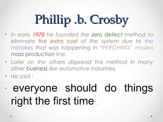Phillip .b. CrosbyPhillip .b. Crosby
• In early 1970 he founded the zero defect method to
eliminate the extra cost of the system due to the
mistakes that was happening in “PERCHING” missiles
mass production line.
• Later on the others dispread this method in many
other business like automotive industries.
• He said :
" everyone should do things
right the first time".
 