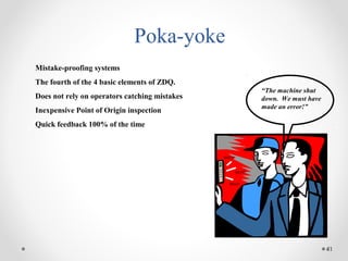 41
Poka-yoke
Mistake-proofing systems
The fourth of the 4 basic elements of ZDQ.
Does not rely on operators catching mistakes
Inexpensive Point of Origin inspection
Quick feedback 100% of the time
“The machine shut
down. We must have
made an error!”
BEEP!
BEEP!
BEEP!
 