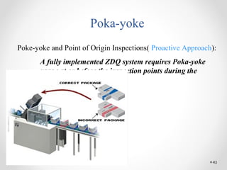 43
Poka-yoke
Poke-yoke and Point of Origin Inspections( Proactive Approach):
A fully implemented ZDQ system requires Poka-yoke
usage at or before the inspection points during the
process.
 