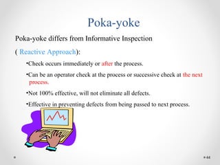 44
Poka-yoke
Poka-yoke differs from Informative Inspection
( Reactive Approach):
•Check occurs immediately or after the process.
•Can be an operator check at the process or successive check at the next
process.
•Not 100% effective, will not eliminate all defects.
•Effective in preventing defects from being passed to next process.
 