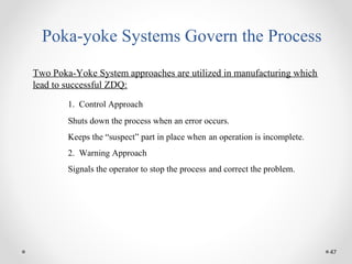 47
Poka-yoke Systems Govern the Process
Two Poka-Yoke System approaches are utilized in manufacturing which
lead to successful ZDQ:
1. Control Approach
Shuts down the process when an error occurs.
Keeps the “suspect” part in place when an operation is incomplete.
2. Warning Approach
Signals the operator to stop the process and correct the problem.
 