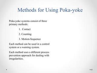 51
Methods for Using Poka-yoke
Poka-yoke systems consist of three
primary methods:
1. Contact
2. Counting
3. Motion-Sequence
Each method can be used in a control
system or a warning system.
Each method uses a different process
prevention approach for dealing with
irregularities.
 