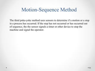 56
Motion-Sequence Method
The third poka-yoke method uses sensors to determine if a motion or a step
in a process has occurred. If the step has not occurred or has occurred out
of sequence, the the sensor signals a timer or other device to stop the
machine and signal the operator.
 