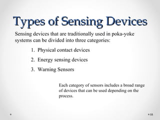 Types of Sensing DevicesTypes of Sensing Devices
58
Sensing devices that are traditionally used in poka-yoke
systems can be divided into three categories:
1. Physical contact devices
2. Energy sensing devices
3. Warning Sensors
Each category of sensors includes a broad range
of devices that can be used depending on the
process.
 