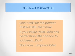 3 Rules of POKA-YOKE3 Rules of POKA-YOKE
Don’t wait for the perfect
POKA-YOKE. Do it now!
If your POKA-YOKE idea has
better than 50% chance to
succeed…Do it!
Do it now….improve later!
62
 