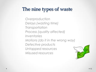 The nine types of wasteThe nine types of waste
Overproduction
Delays (wasting time)
Transportation
Process (quality affected)
Inventories
Motions (do it in the wrong way)
Defective products
Untapped resources
Misused resources
13
 
