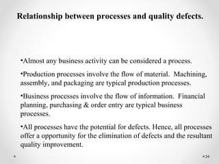 24
Relationship between processes and quality defects.
•Almost any business activity can be considered a process.
•Production processes involve the flow of material. Machining,
assembly, and packaging are typical production processes.
•Business processes involve the flow of information. Financial
planning, purchasing & order entry are typical business
processes.
•All processes have the potential for defects. Hence, all processes
offer a opportunity for the elimination of defects and the resultant
quality improvement.
 