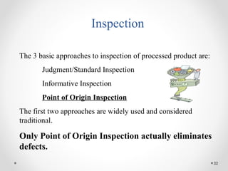 32
Inspection
The 3 basic approaches to inspection of processed product are:
Judgment/Standard Inspection
Informative Inspection
Point of Origin Inspection
The first two approaches are widely used and considered
traditional.
Only Point of Origin Inspection actually eliminates
defects.
 