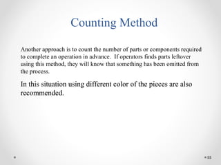 55
Counting Method
Another approach is to count the number of parts or components required
to complete an operation in advance. If operators finds parts leftover
using this method, they will know that something has been omitted from
the process.
In this situation using different color of the pieces are also
recommended.
 